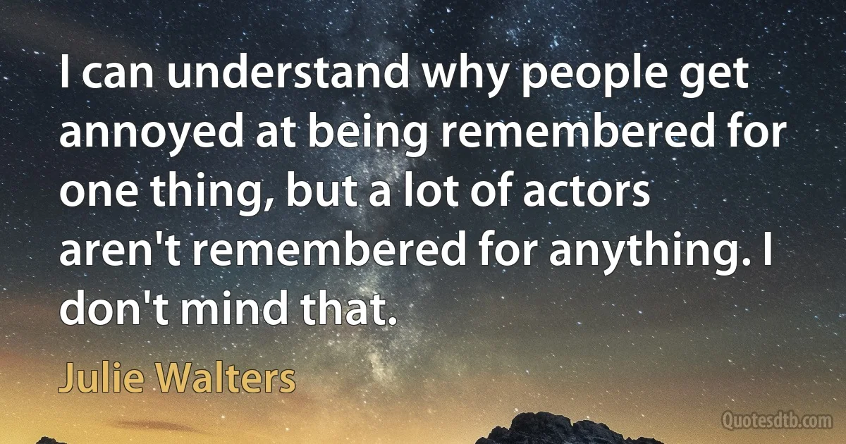 I can understand why people get annoyed at being remembered for one thing, but a lot of actors aren't remembered for anything. I don't mind that. (Julie Walters)