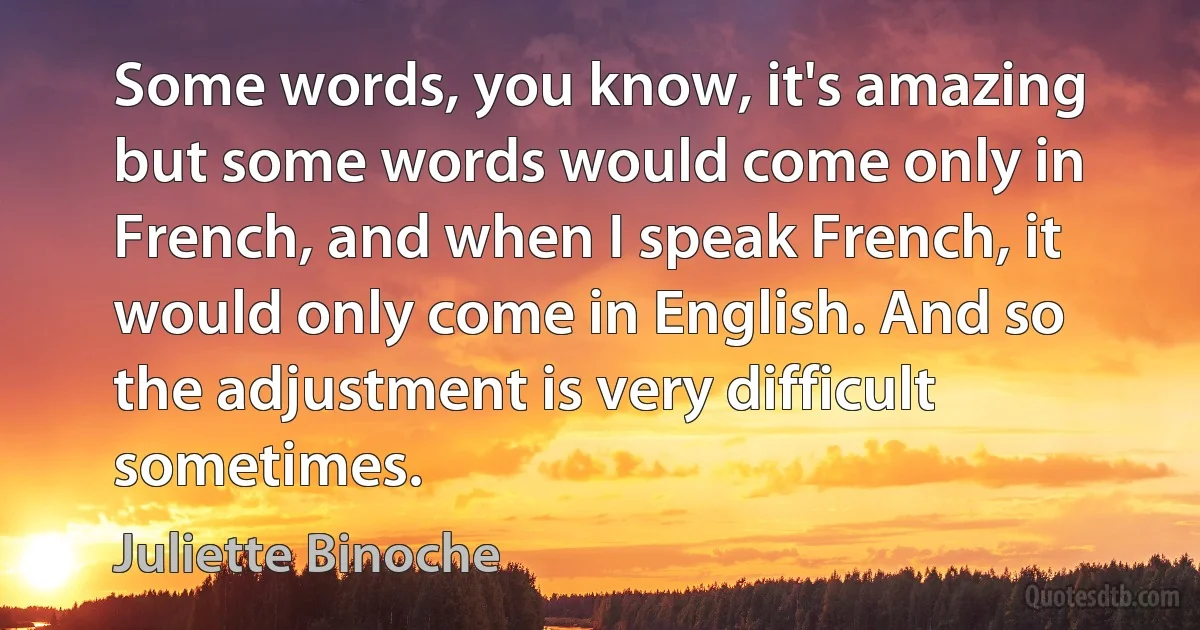 Some words, you know, it's amazing but some words would come only in French, and when I speak French, it would only come in English. And so the adjustment is very difficult sometimes. (Juliette Binoche)