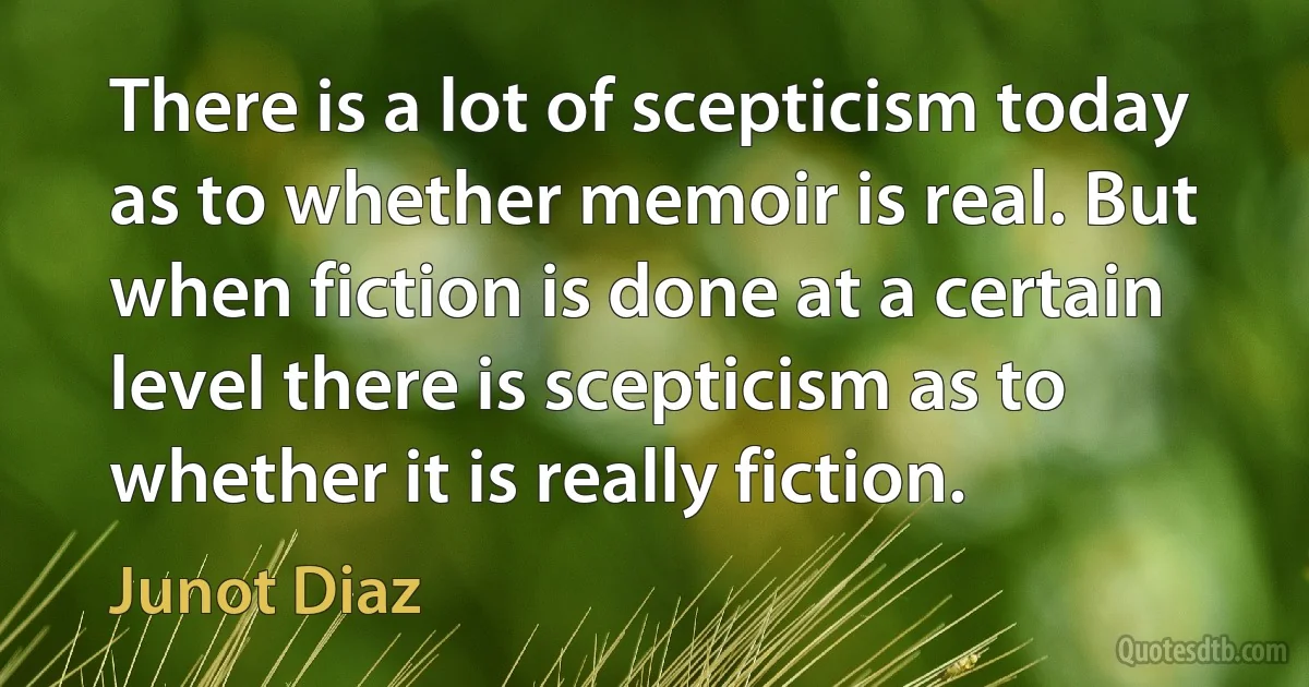 There is a lot of scepticism today as to whether memoir is real. But when fiction is done at a certain level there is scepticism as to whether it is really fiction. (Junot Diaz)