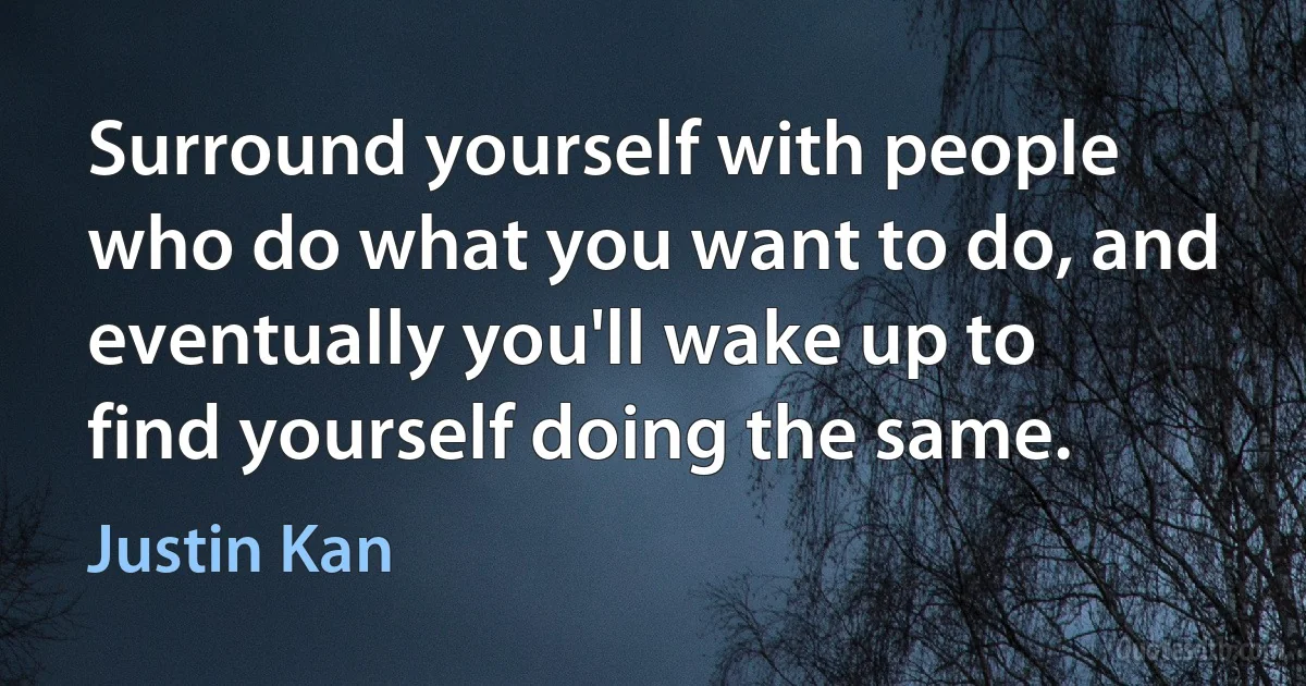 Surround yourself with people who do what you want to do, and eventually you'll wake up to find yourself doing the same. (Justin Kan)