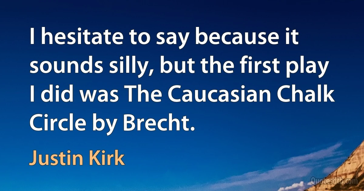 I hesitate to say because it sounds silly, but the first play I did was The Caucasian Chalk Circle by Brecht. (Justin Kirk)