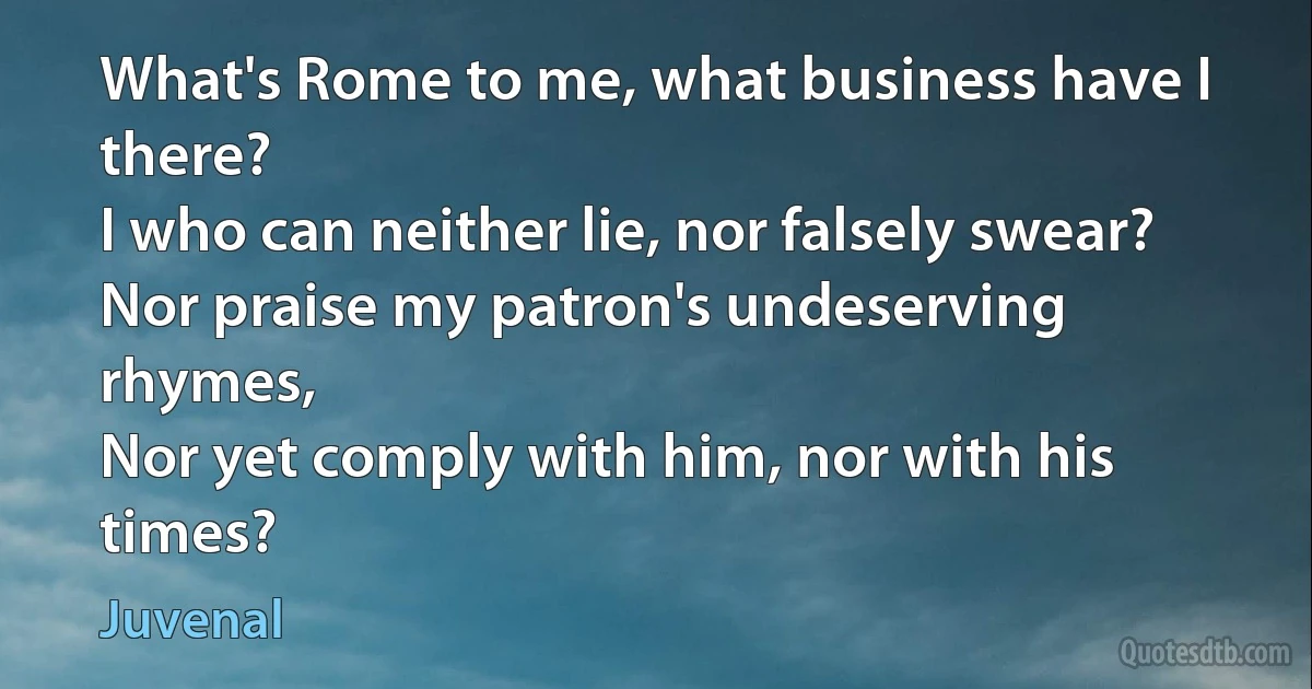 What's Rome to me, what business have I there?
I who can neither lie, nor falsely swear?
Nor praise my patron's undeserving rhymes,
Nor yet comply with him, nor with his times? (Juvenal)