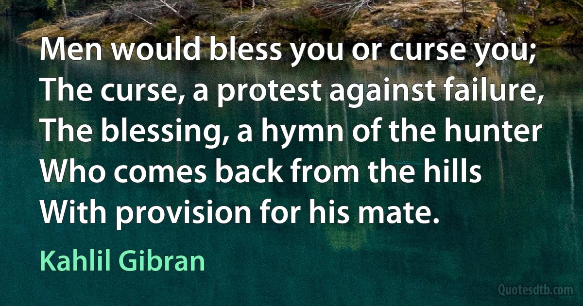 Men would bless you or curse you;
The curse, a protest against failure,
The blessing, a hymn of the hunter
Who comes back from the hills
With provision for his mate. (Kahlil Gibran)