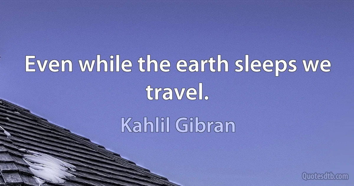 Even while the earth sleeps we travel. (Kahlil Gibran)