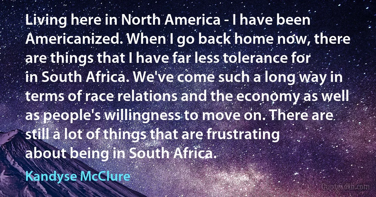 Living here in North America - I have been Americanized. When I go back home now, there are things that I have far less tolerance for in South Africa. We've come such a long way in terms of race relations and the economy as well as people's willingness to move on. There are still a lot of things that are frustrating about being in South Africa. (Kandyse McClure)