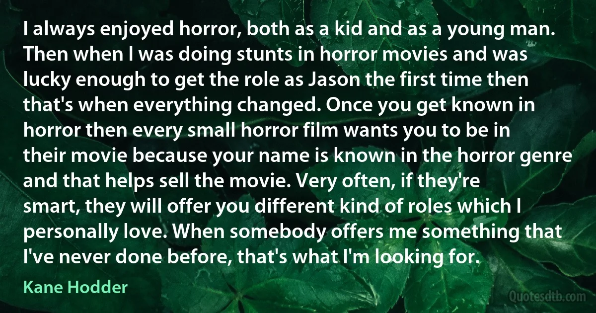 I always enjoyed horror, both as a kid and as a young man. Then when I was doing stunts in horror movies and was lucky enough to get the role as Jason the first time then that's when everything changed. Once you get known in horror then every small horror film wants you to be in their movie because your name is known in the horror genre and that helps sell the movie. Very often, if they're smart, they will offer you different kind of roles which I personally love. When somebody offers me something that I've never done before, that's what I'm looking for. (Kane Hodder)