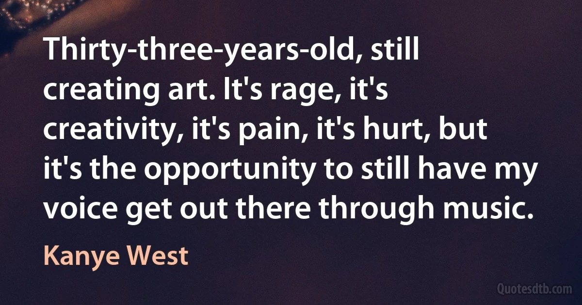 Thirty-three-years-old, still creating art. It's rage, it's creativity, it's pain, it's hurt, but it's the opportunity to still have my voice get out there through music. (Kanye West)