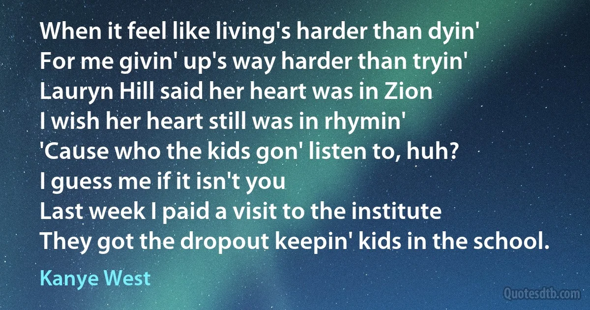 When it feel like living's harder than dyin'
For me givin' up's way harder than tryin'
Lauryn Hill said her heart was in Zion
I wish her heart still was in rhymin'
'Cause who the kids gon' listen to, huh?
I guess me if it isn't you
Last week I paid a visit to the institute
They got the dropout keepin' kids in the school. (Kanye West)