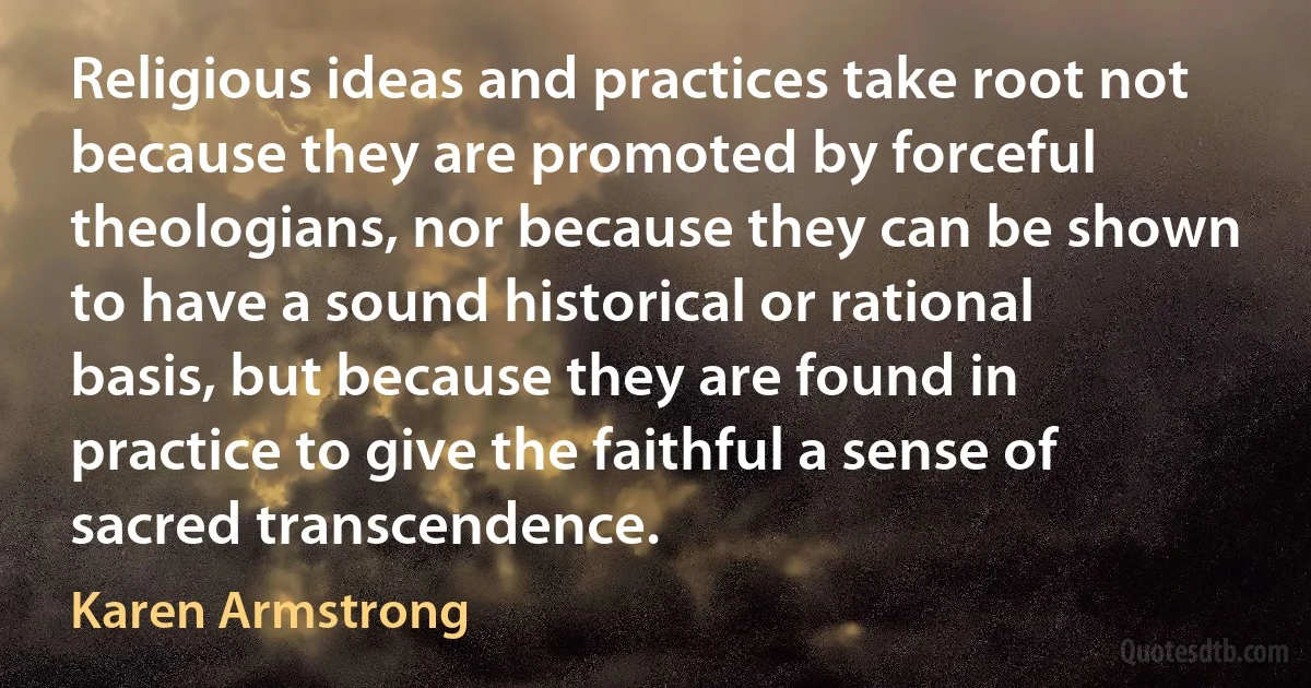 Religious ideas and practices take root not because they are promoted by forceful theologians, nor because they can be shown to have a sound historical or rational basis, but because they are found in practice to give the faithful a sense of sacred transcendence. (Karen Armstrong)