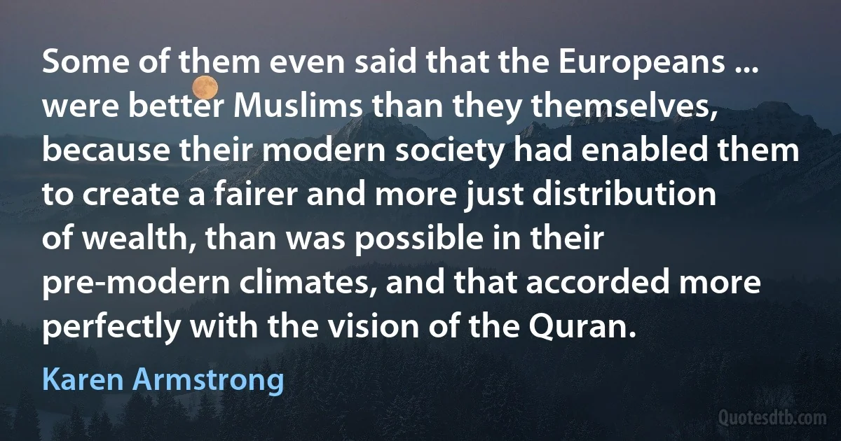 Some of them even said that the Europeans ... were better Muslims than they themselves, because their modern society had enabled them to create a fairer and more just distribution of wealth, than was possible in their pre-modern climates, and that accorded more perfectly with the vision of the Quran. (Karen Armstrong)