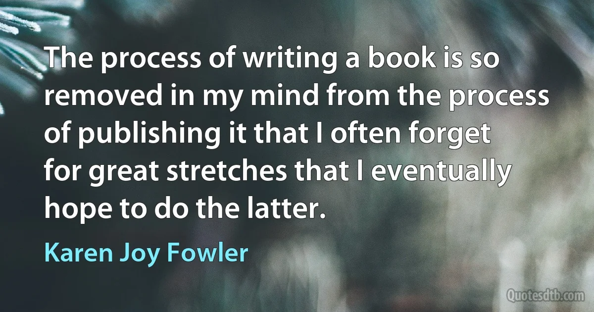 The process of writing a book is so removed in my mind from the process of publishing it that I often forget for great stretches that I eventually hope to do the latter. (Karen Joy Fowler)