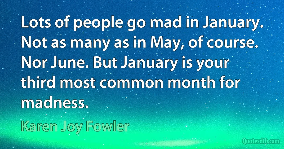 Lots of people go mad in January. Not as many as in May, of course. Nor June. But January is your third most common month for madness. (Karen Joy Fowler)