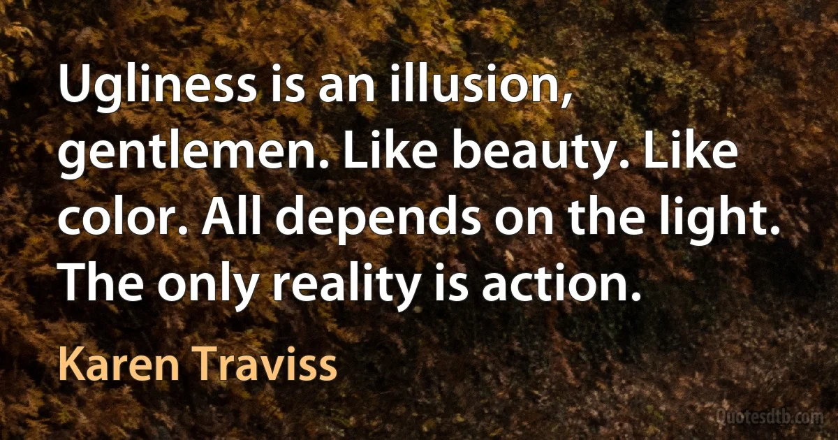 Ugliness is an illusion, gentlemen. Like beauty. Like color. All depends on the light. The only reality is action. (Karen Traviss)