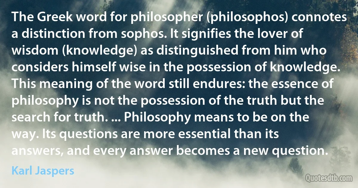 The Greek word for philosopher (philosophos) connotes a distinction from sophos. It signifies the lover of wisdom (knowledge) as distinguished from him who considers himself wise in the possession of knowledge. This meaning of the word still endures: the essence of philosophy is not the possession of the truth but the search for truth. ... Philosophy means to be on the way. Its questions are more essential than its answers, and every answer becomes a new question. (Karl Jaspers)