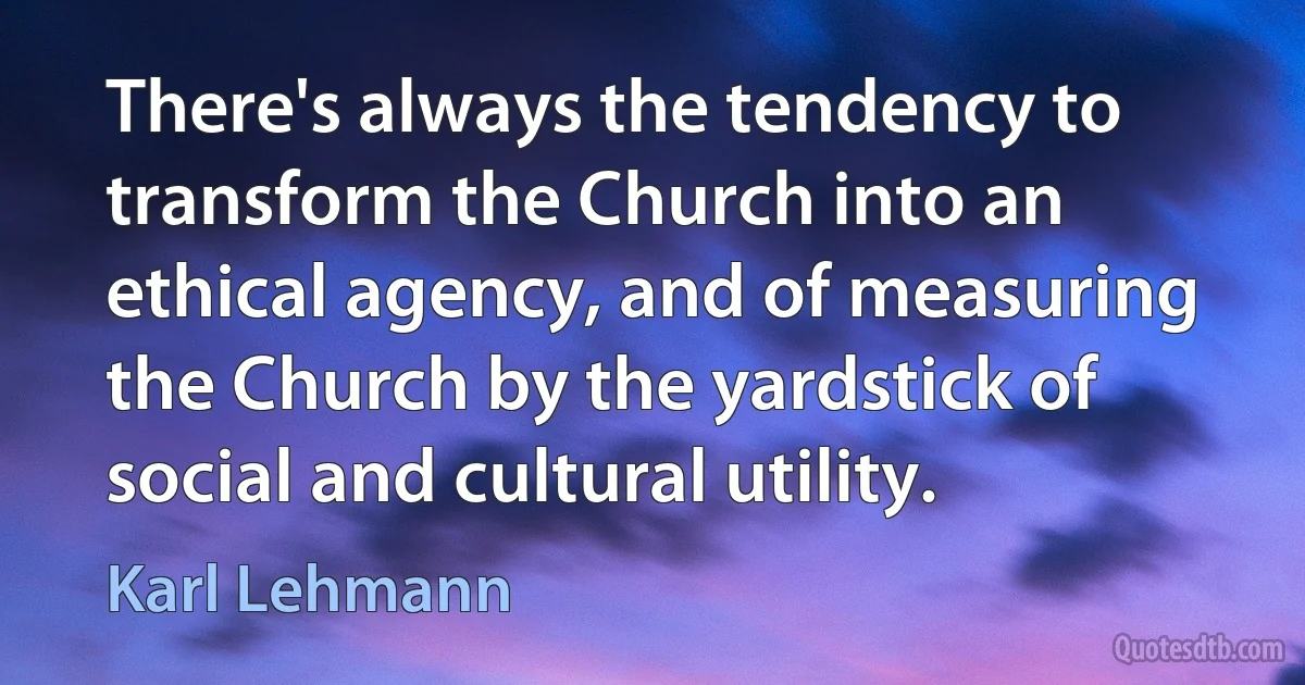 There's always the tendency to transform the Church into an ethical agency, and of measuring the Church by the yardstick of social and cultural utility. (Karl Lehmann)