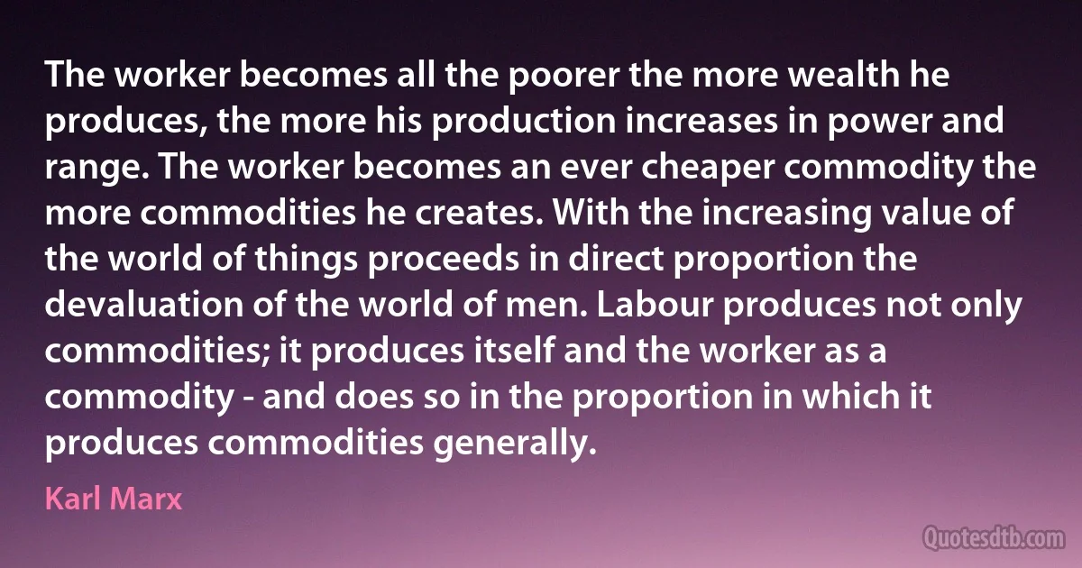 The worker becomes all the poorer the more wealth he produces, the more his production increases in power and range. The worker becomes an ever cheaper commodity the more commodities he creates. With the increasing value of the world of things proceeds in direct proportion the devaluation of the world of men. Labour produces not only commodities; it produces itself and the worker as a commodity - and does so in the proportion in which it produces commodities generally. (Karl Marx)