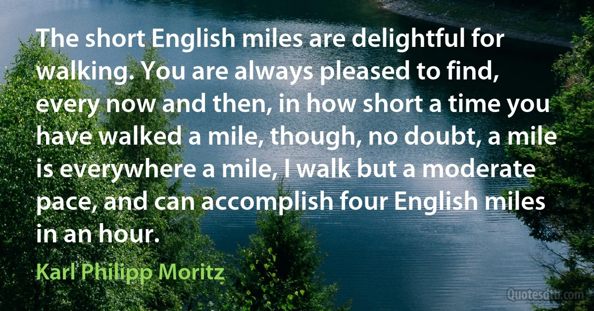 The short English miles are delightful for walking. You are always pleased to find, every now and then, in how short a time you have walked a mile, though, no doubt, a mile is everywhere a mile, I walk but a moderate pace, and can accomplish four English miles in an hour. (Karl Philipp Moritz)