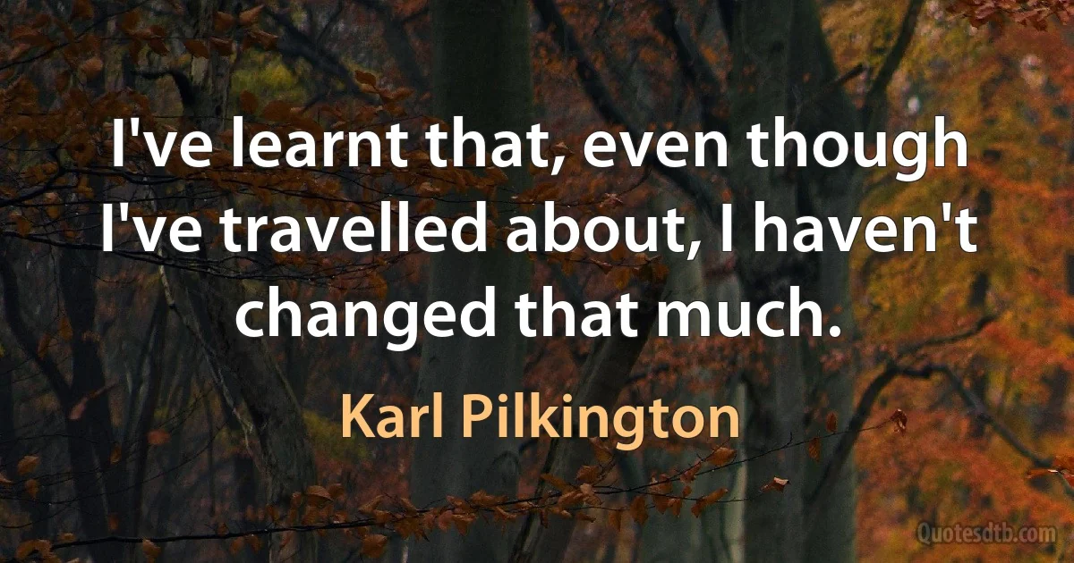 I've learnt that, even though I've travelled about, I haven't changed that much. (Karl Pilkington)