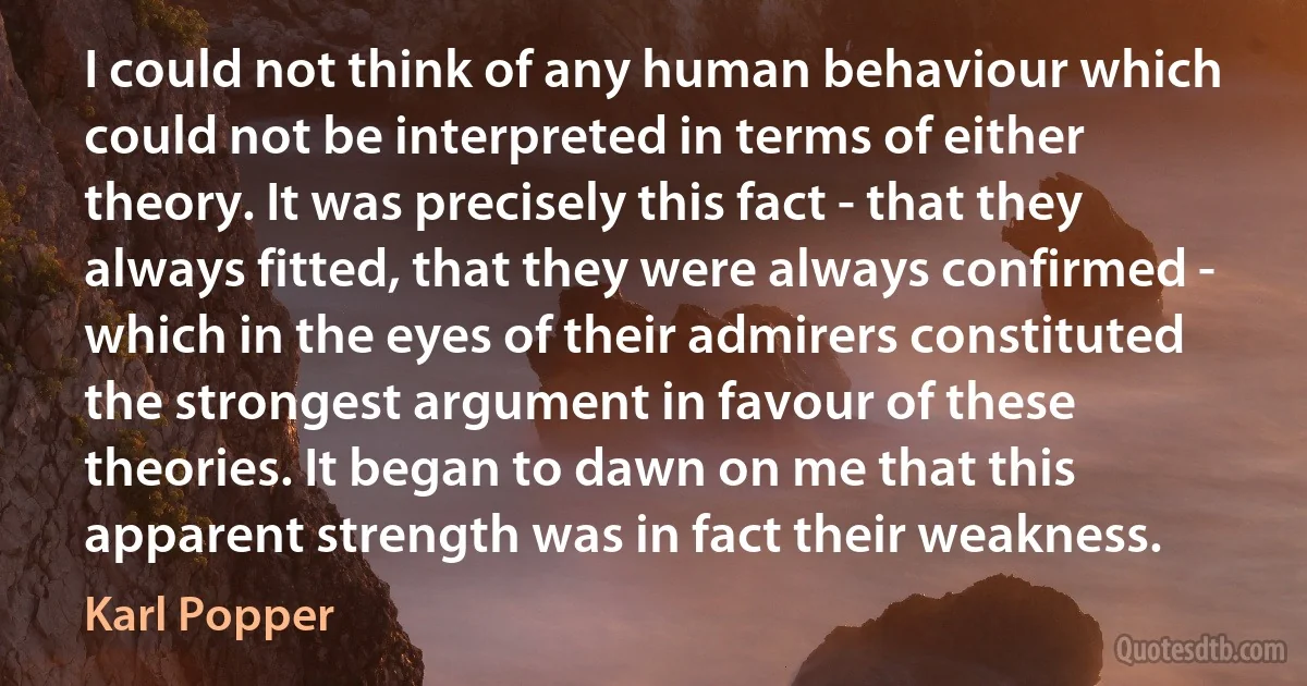 I could not think of any human behaviour which could not be interpreted in terms of either theory. It was precisely this fact - that they always fitted, that they were always confirmed - which in the eyes of their admirers constituted the strongest argument in favour of these theories. It began to dawn on me that this apparent strength was in fact their weakness. (Karl Popper)