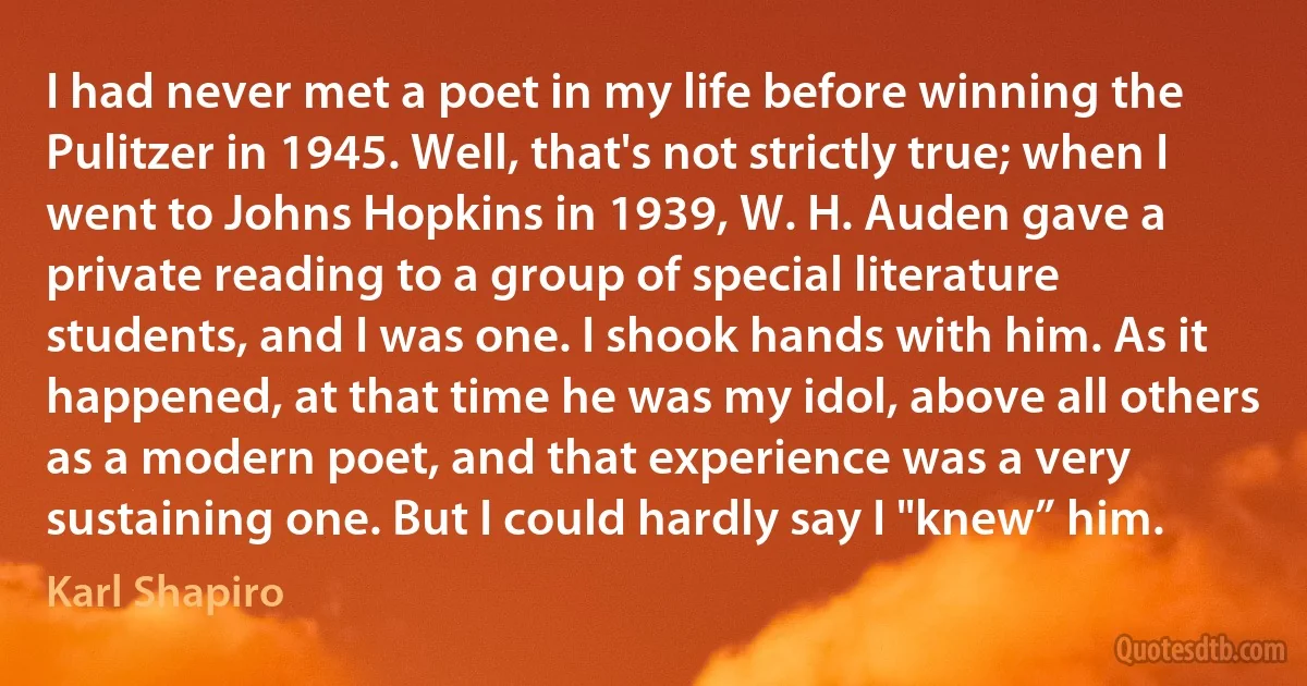 I had never met a poet in my life before winning the Pulitzer in 1945. Well, that's not strictly true; when I went to Johns Hopkins in 1939, W. H. Auden gave a private reading to a group of special literature students, and I was one. I shook hands with him. As it happened, at that time he was my idol, above all others as a modern poet, and that experience was a very sustaining one. But I could hardly say I "knew” him. (Karl Shapiro)