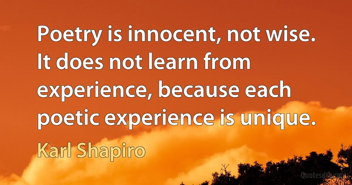 Poetry is innocent, not wise. It does not learn from experience, because each poetic experience is unique. (Karl Shapiro)