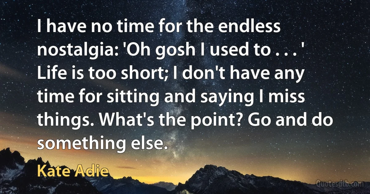 I have no time for the endless nostalgia: 'Oh gosh I used to . . . ' Life is too short; I don't have any time for sitting and saying I miss things. What's the point? Go and do something else. (Kate Adie)