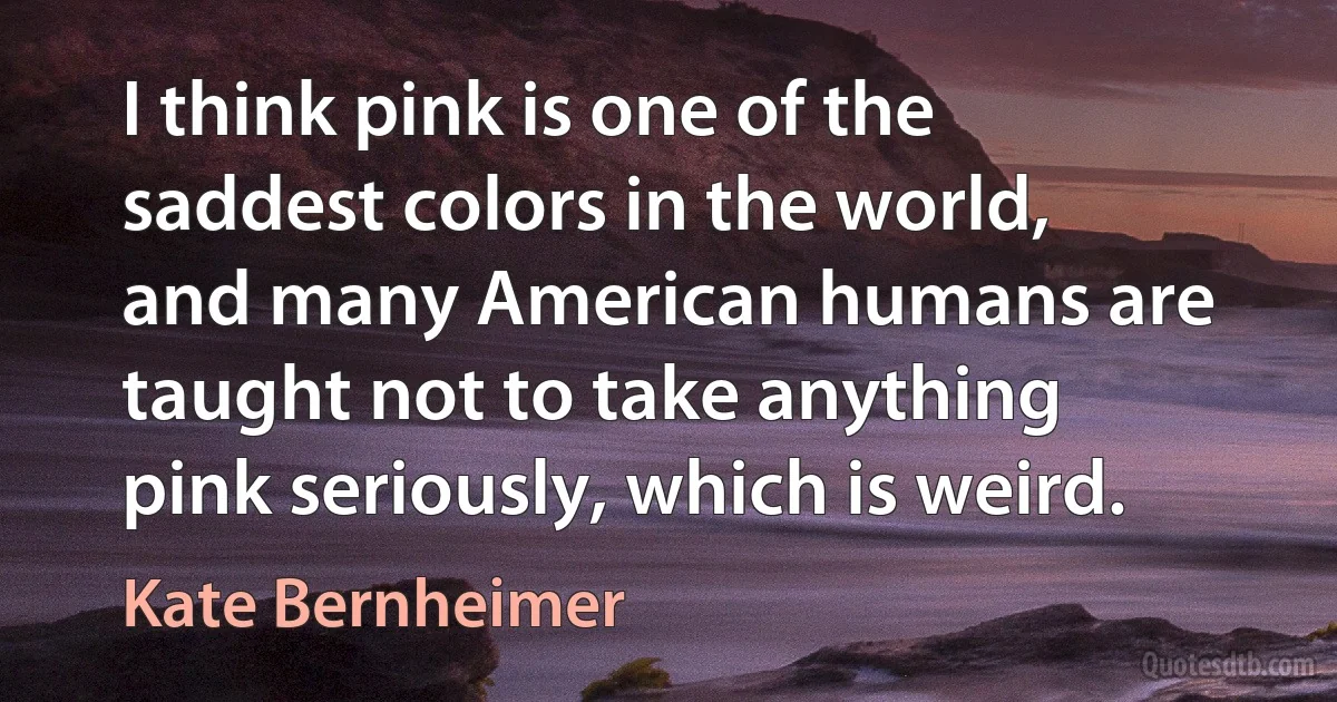 I think pink is one of the saddest colors in the world, and many American humans are taught not to take anything pink seriously, which is weird. (Kate Bernheimer)