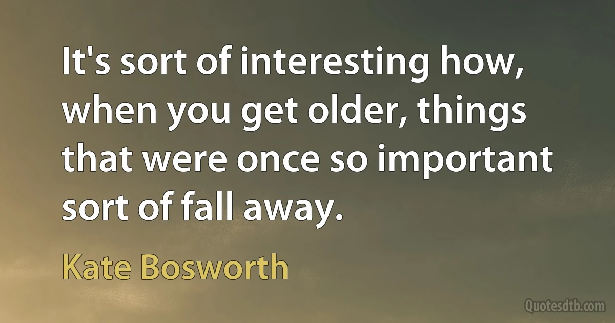 It's sort of interesting how, when you get older, things that were once so important sort of fall away. (Kate Bosworth)