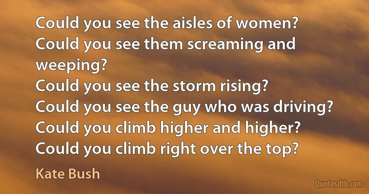 Could you see the aisles of women?
Could you see them screaming and weeping?
Could you see the storm rising?
Could you see the guy who was driving?
Could you climb higher and higher?
Could you climb right over the top? (Kate Bush)