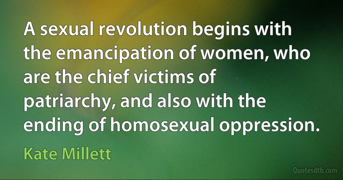 A sexual revolution begins with the emancipation of women, who are the chief victims of patriarchy, and also with the ending of homosexual oppression. (Kate Millett)