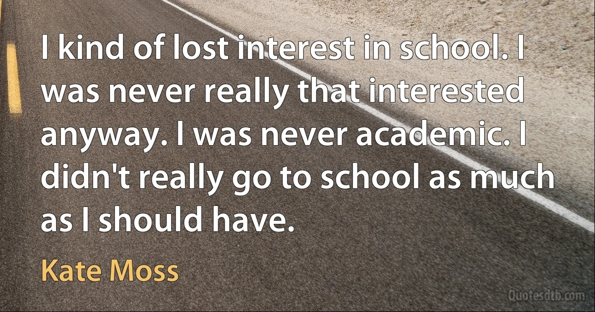 I kind of lost interest in school. I was never really that interested anyway. I was never academic. I didn't really go to school as much as I should have. (Kate Moss)