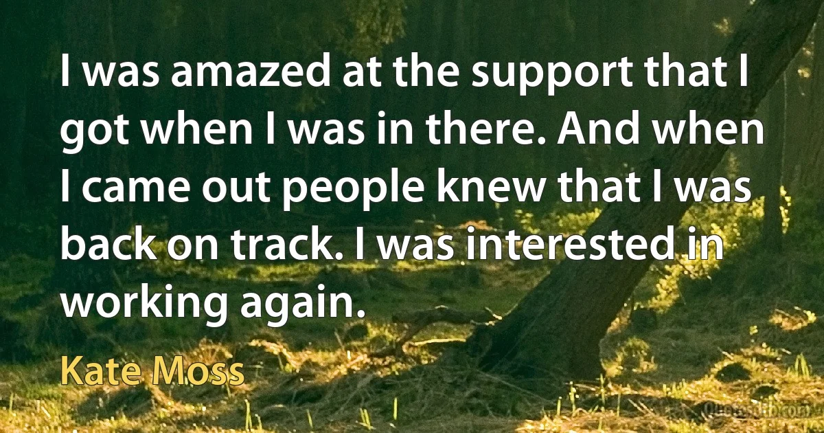 I was amazed at the support that I got when I was in there. And when I came out people knew that I was back on track. I was interested in working again. (Kate Moss)