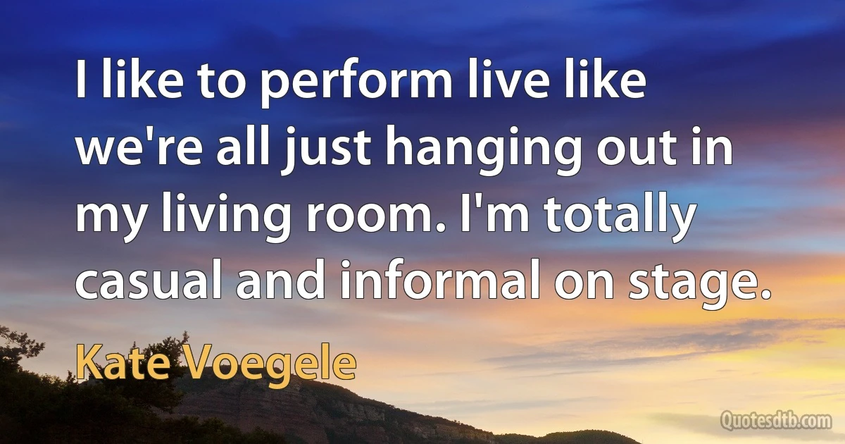 I like to perform live like we're all just hanging out in my living room. I'm totally casual and informal on stage. (Kate Voegele)