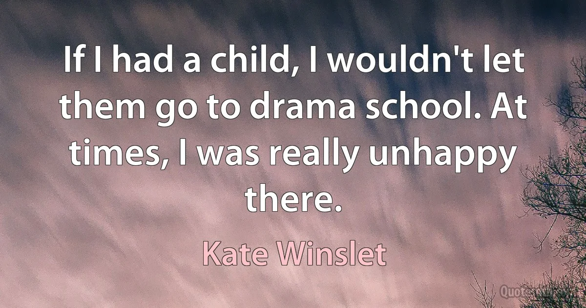 If I had a child, I wouldn't let them go to drama school. At times, I was really unhappy there. (Kate Winslet)