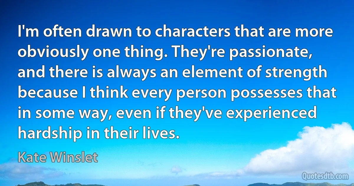 I'm often drawn to characters that are more obviously one thing. They're passionate, and there is always an element of strength because I think every person possesses that in some way, even if they've experienced hardship in their lives. (Kate Winslet)