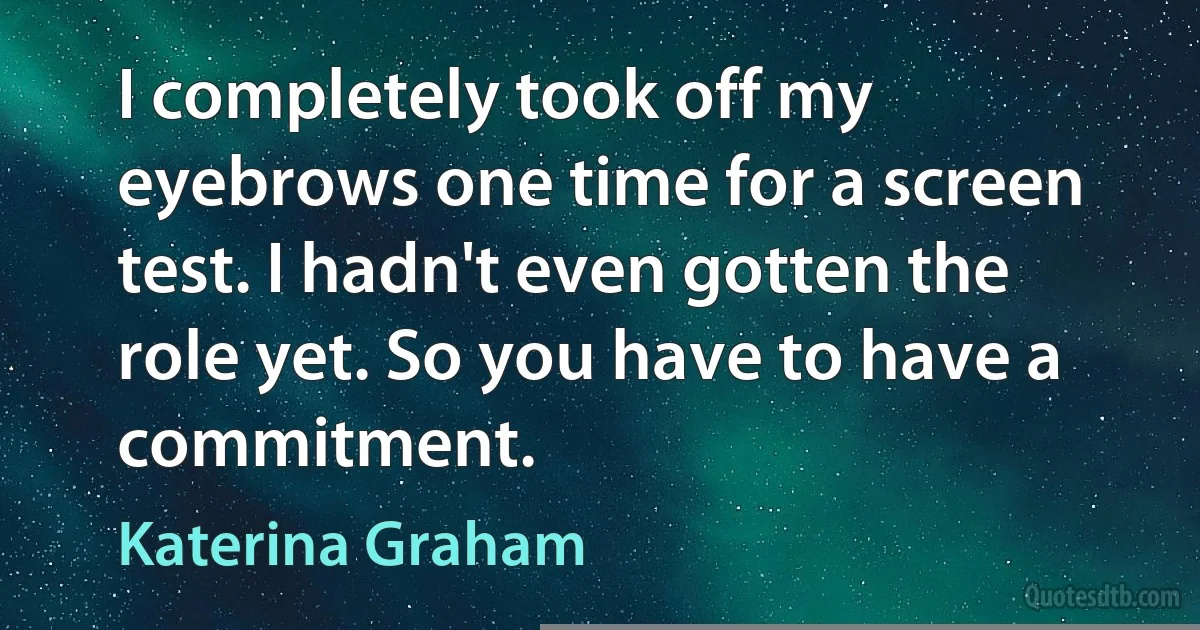 I completely took off my eyebrows one time for a screen test. I hadn't even gotten the role yet. So you have to have a commitment. (Katerina Graham)