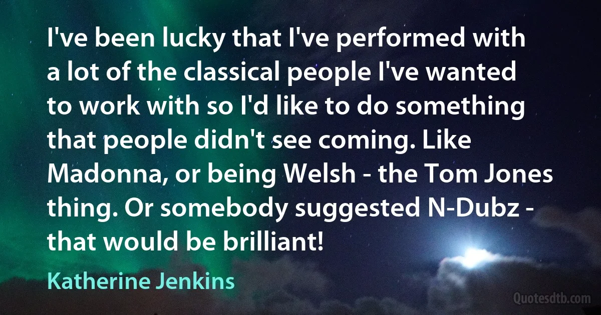 I've been lucky that I've performed with a lot of the classical people I've wanted to work with so I'd like to do something that people didn't see coming. Like Madonna, or being Welsh - the Tom Jones thing. Or somebody suggested N-Dubz - that would be brilliant! (Katherine Jenkins)