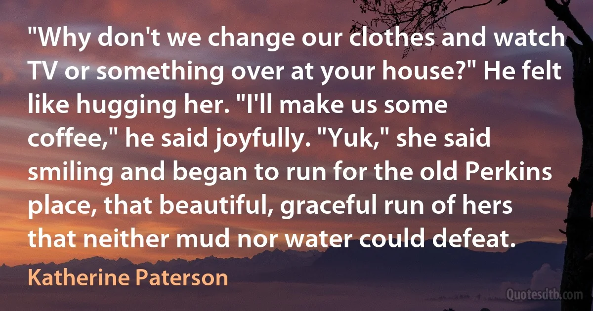 "Why don't we change our clothes and watch TV or something over at your house?" He felt like hugging her. "I'll make us some coffee," he said joyfully. "Yuk," she said smiling and began to run for the old Perkins place, that beautiful, graceful run of hers that neither mud nor water could defeat. (Katherine Paterson)