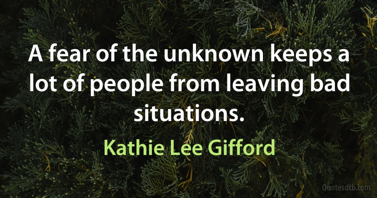 A fear of the unknown keeps a lot of people from leaving bad situations. (Kathie Lee Gifford)