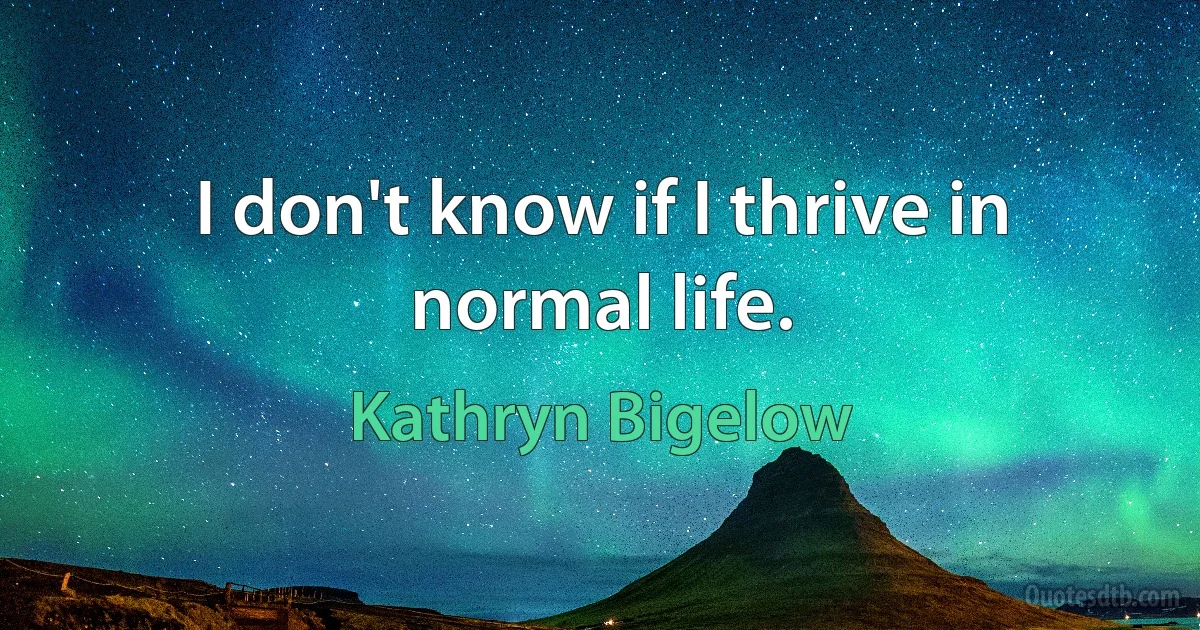 I don't know if I thrive in normal life. (Kathryn Bigelow)