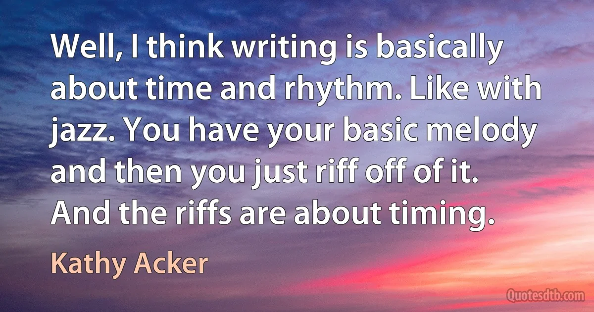 Well, I think writing is basically about time and rhythm. Like with jazz. You have your basic melody and then you just riff off of it. And the riffs are about timing. (Kathy Acker)