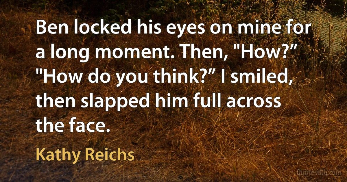 Ben locked his eyes on mine for a long moment. Then, "How?” "How do you think?” I smiled, then slapped him full across the face. (Kathy Reichs)