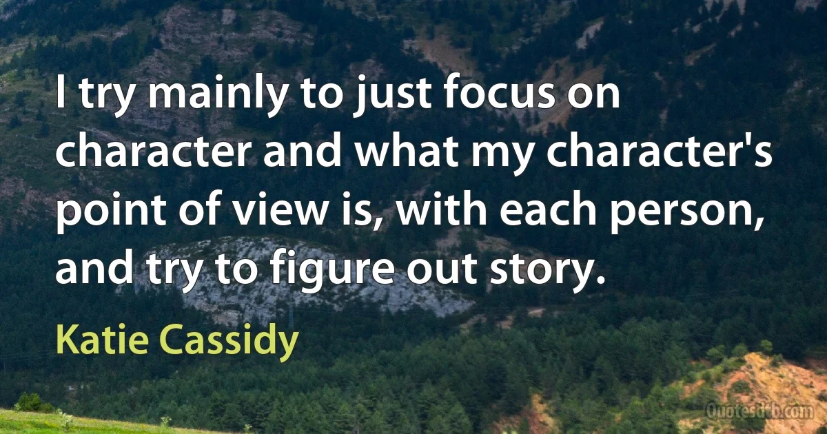 I try mainly to just focus on character and what my character's point of view is, with each person, and try to figure out story. (Katie Cassidy)