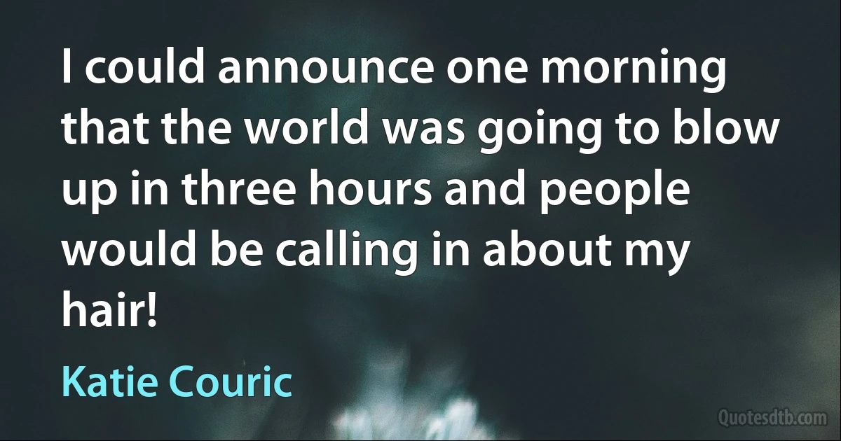 I could announce one morning that the world was going to blow up in three hours and people would be calling in about my hair! (Katie Couric)