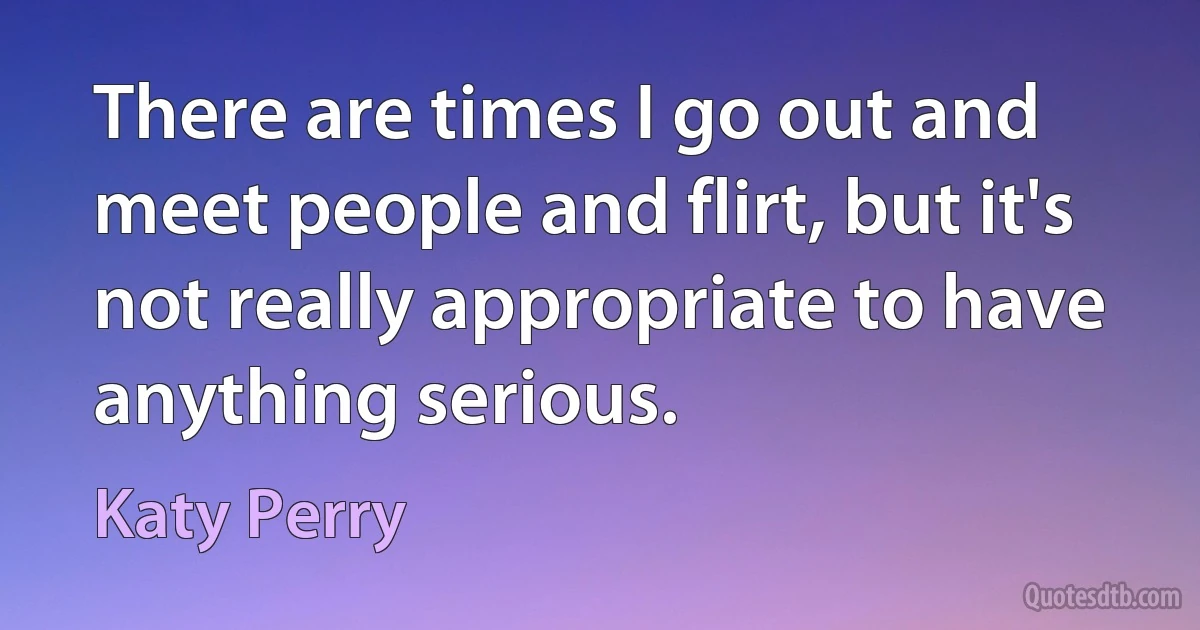 There are times I go out and meet people and flirt, but it's not really appropriate to have anything serious. (Katy Perry)