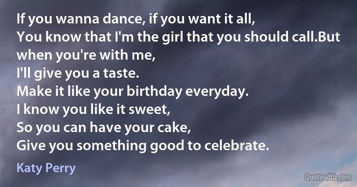 If you wanna dance, if you want it all,
You know that I'm the girl that you should call.But when you're with me,
I'll give you a taste.
Make it like your birthday everyday.
I know you like it sweet,
So you can have your cake,
Give you something good to celebrate. (Katy Perry)