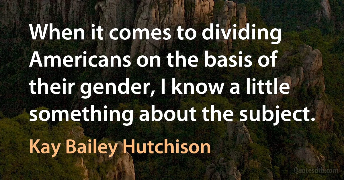 When it comes to dividing Americans on the basis of their gender, I know a little something about the subject. (Kay Bailey Hutchison)