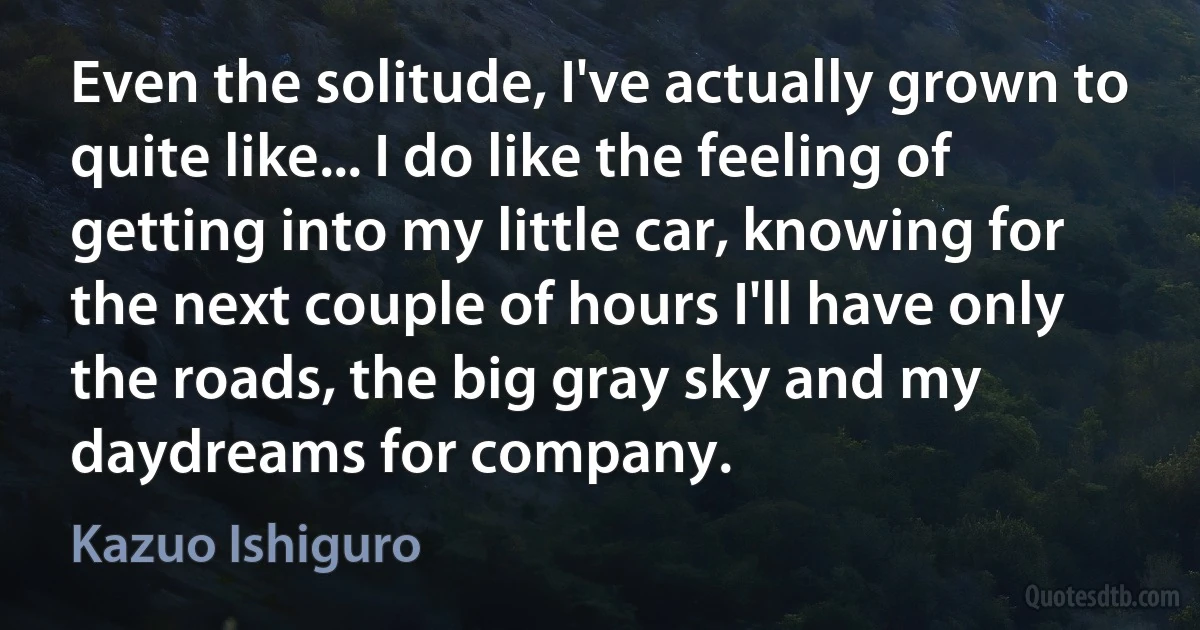 Even the solitude, I've actually grown to quite like... I do like the feeling of getting into my little car, knowing for the next couple of hours I'll have only the roads, the big gray sky and my daydreams for company. (Kazuo Ishiguro)