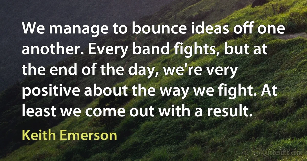 We manage to bounce ideas off one another. Every band fights, but at the end of the day, we're very positive about the way we fight. At least we come out with a result. (Keith Emerson)