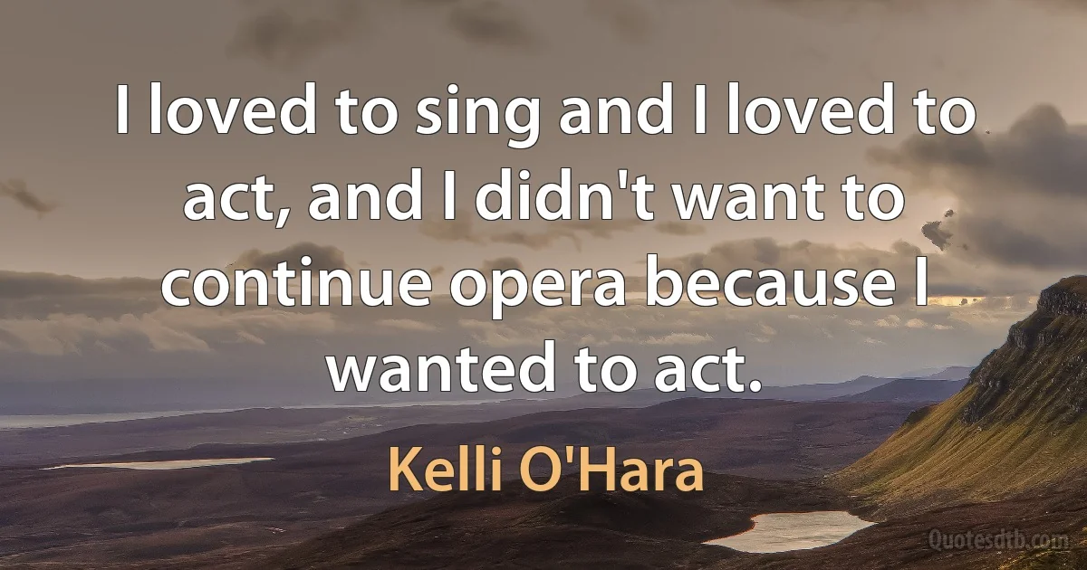 I loved to sing and I loved to act, and I didn't want to continue opera because I wanted to act. (Kelli O'Hara)